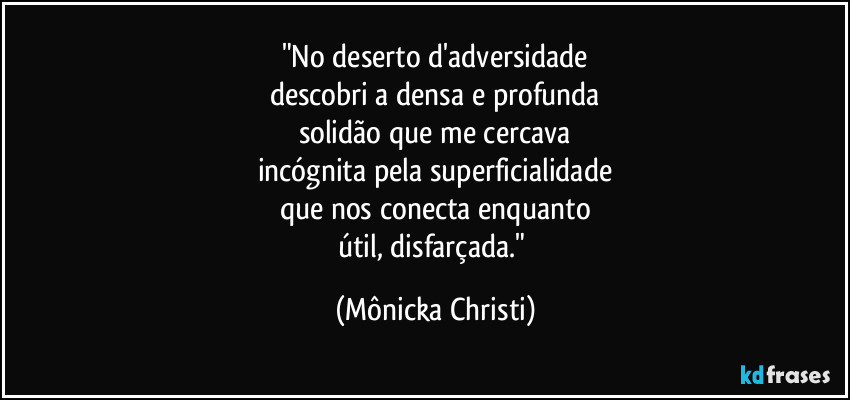 "No deserto d'adversidade
descobri a densa e profunda
solidão que me cercava
incógnita pela superficialidade
que nos conecta enquanto
útil, disfarçada." (Mônicka Christi)