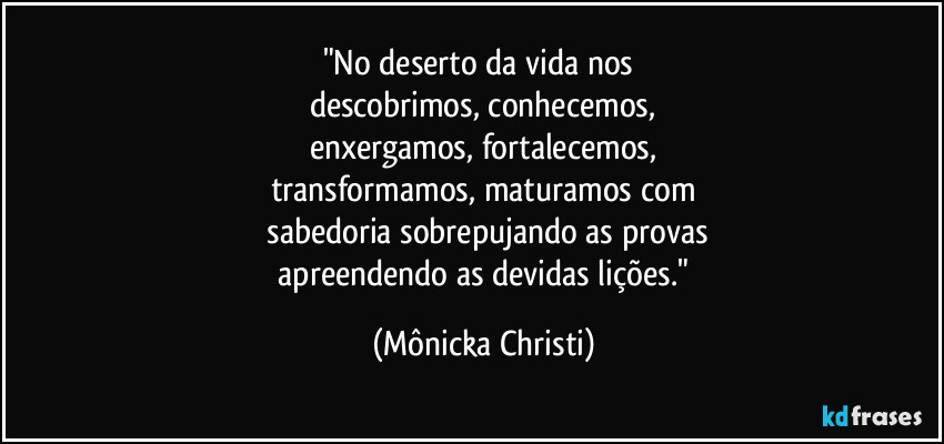 "No deserto da vida nos 
descobrimos, conhecemos,
enxergamos, fortalecemos,
transformamos, maturamos com
 sabedoria sobrepujando as provas
 apreendendo as devidas lições." (Mônicka Christi)