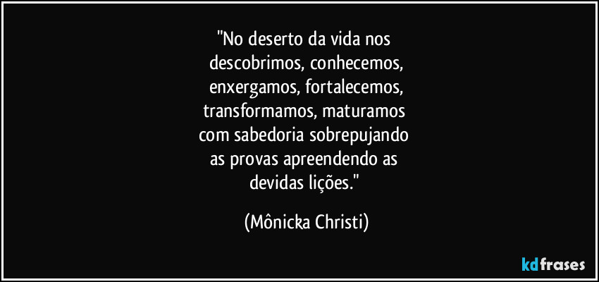 "No deserto da vida nos 
descobrimos, conhecemos,
enxergamos, fortalecemos,
transformamos, maturamos 
com sabedoria sobrepujando 
as provas apreendendo as 
devidas lições." (Mônicka Christi)