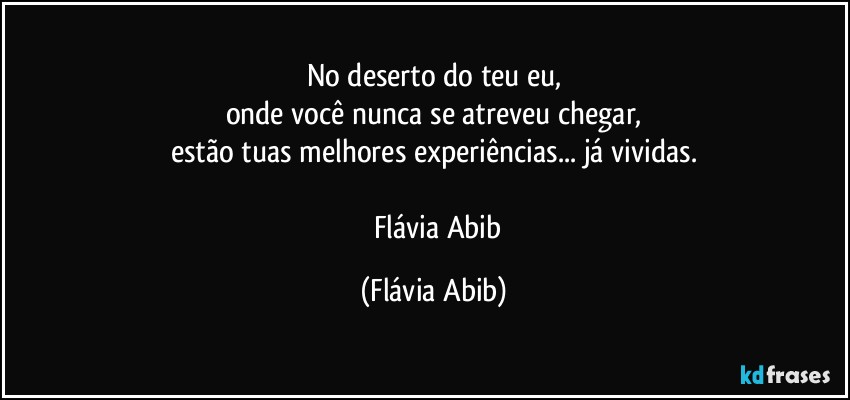 No deserto do teu eu,
onde você nunca se atreveu chegar,
estão tuas melhores experiências... já vividas.

― Flávia Abib (Flávia Abib)