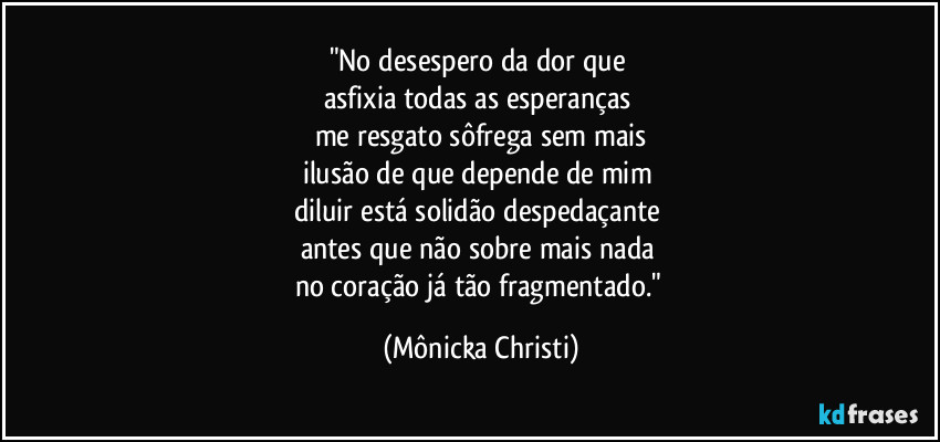 "No desespero da dor que 
asfixia todas as esperanças 
me resgato sôfrega sem mais
ilusão de que depende de mim 
diluir está solidão despedaçante 
antes que não sobre mais nada 
no coração já tão fragmentado." (Mônicka Christi)
