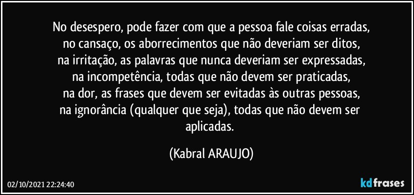 No desespero, pode fazer com que a pessoa fale coisas erradas,
no cansaço, os aborrecimentos que não deveriam ser ditos,
na irritação, as palavras que nunca deveriam ser expressadas,
na incompetência, todas que não devem ser praticadas,
na dor, as frases que devem ser evitadas às outras pessoas,
na ignorância (qualquer que seja), todas que não devem ser aplicadas. (KABRAL ARAUJO)