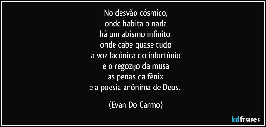 No desvão cósmico,
onde habita o nada
há um abismo infinito,
onde cabe quase tudo
a voz lacônica do infortúnio
e o regozijo da musa
as penas da fênix
e a poesia anônima de Deus. (Evan Do Carmo)