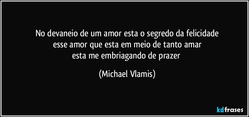 No devaneio de um amor esta o segredo da felicidade
esse amor que esta em meio de tanto amar
esta me embriagando de prazer (Michael Vlamis)