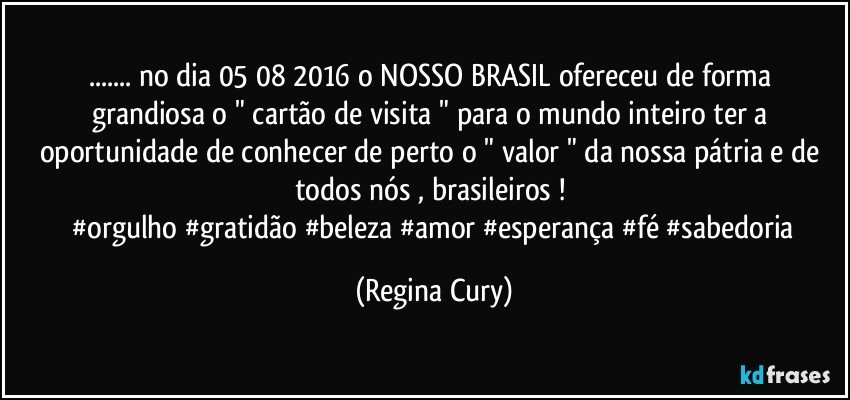 ... no dia 05/08/2016   o NOSSO BRASIL ofereceu   de forma grandiosa  o   " cartão de visita  " para o mundo inteiro ter a oportunidade de conhecer de perto o " valor "  da nossa pátria e de todos nós , brasileiros !  
    #orgulho #gratidão #beleza #amor #esperança #fé #sabedoria (Regina Cury)