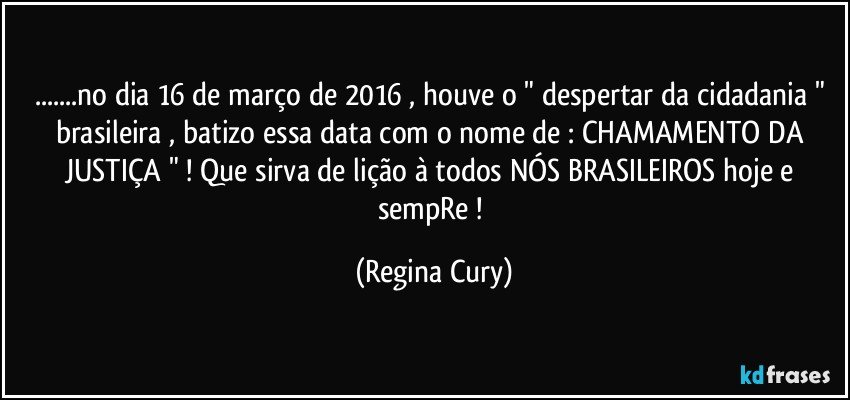 ...no dia 16 de março de 2016 , houve o " despertar da  cidadania "  brasileira ,  batizo essa data com o nome de :  CHAMAMENTO DA JUSTIÇA " ! Que sirva de lição à todos NÓS  BRASILEIROS  hoje e sempRe ! (Regina Cury)