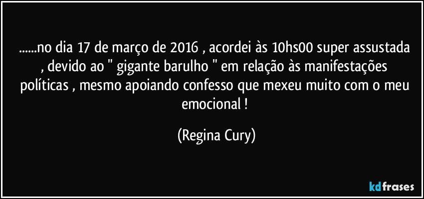 ...no dia 17 de março de 2016 , acordei  às 10hs00  super  assustada , devido  ao  " gigante  barulho " em relação às manifestações  políticas , mesmo apoiando confesso  que mexeu muito com o meu emocional ! (Regina Cury)