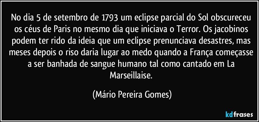 No dia 5 de setembro de 1793 um eclipse parcial do Sol obscureceu os céus de Paris no mesmo dia que iniciava o Terror. Os jacobinos podem ter rido da ideia que um eclipse prenunciava desastres, mas meses depois o riso daria lugar ao medo quando a França começasse a ser banhada de sangue humano tal como cantado em La Marseillaise. (Mário Pereira Gomes)