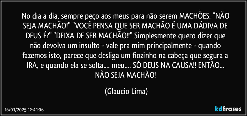 No dia a dia, sempre peço aos meus para não serem MACHÕES. "NÃO SEJA MACHÃO!" "VOCÊ PENSA QUE SER MACHÃO É UMA DÁDIVA DE DEUS É?" "DEIXA DE SER MACHÃO!!" Simplesmente quero dizer que não devolva um insulto - vale pra mim principalmente - quando fazemos isto, parece que desliga um fiozinho na cabeça que segura a IRA, e quando ela se solta... meu... SÓ DEUS NA CAUSA!! ENTÃO... NÃO SEJA MACHÃO! (Glaucio Lima)