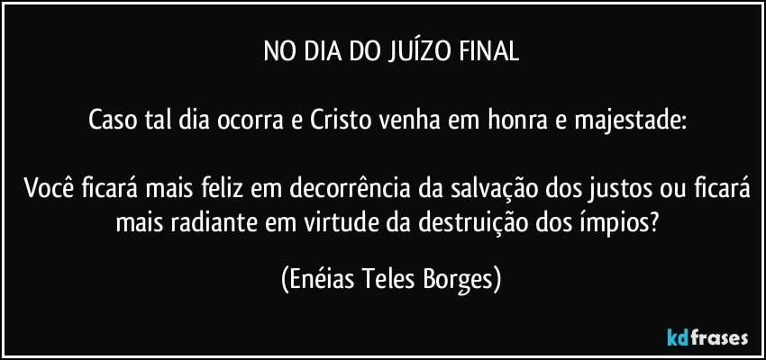 NO DIA DO JUÍZO FINAL

Caso tal dia ocorra e Cristo venha em honra e majestade: 

Você ficará mais feliz em decorrência da salvação dos justos ou ficará mais radiante em virtude da destruição dos ímpios? (Enéias Teles Borges)