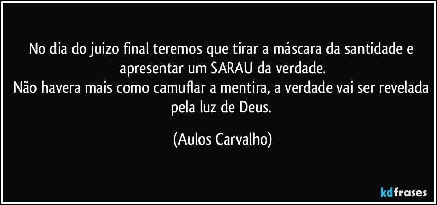 No dia do juizo final teremos que tirar a máscara da santidade e apresentar um SARAU da verdade.
Não havera mais como camuflar a mentira, a verdade vai ser revelada pela luz de Deus. (Aulos Carvalho)