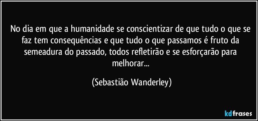 No dia em que a humanidade se conscientizar de que tudo o que se faz tem consequências e que tudo o que passamos é fruto da semeadura do passado, todos refletirão e se esforçarão para melhorar... (Sebastião Wanderley)