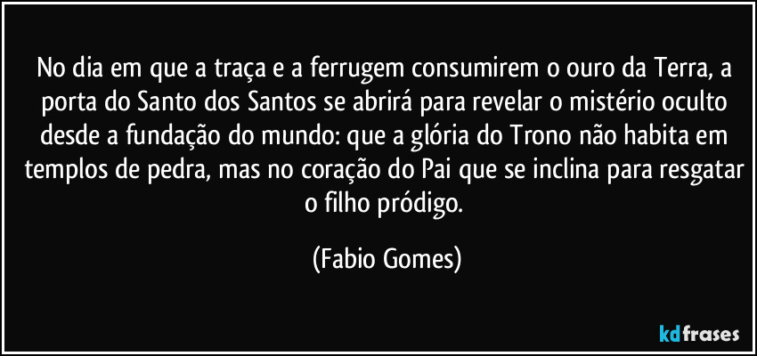 No dia em que a traça e a ferrugem consumirem o ouro da Terra, a porta do Santo dos Santos se abrirá para revelar o mistério oculto desde a fundação do mundo: que a glória do Trono não habita em templos de pedra, mas no coração do Pai que se inclina para resgatar o filho pródigo. (Fabio Gomes)