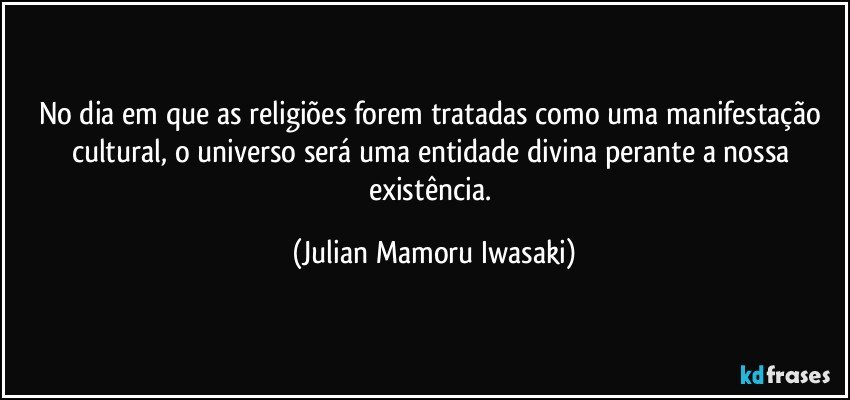 No dia em que as religiões forem tratadas como uma manifestação cultural, o universo será uma entidade divina perante a nossa existência. (Julian Mamoru Iwasaki)