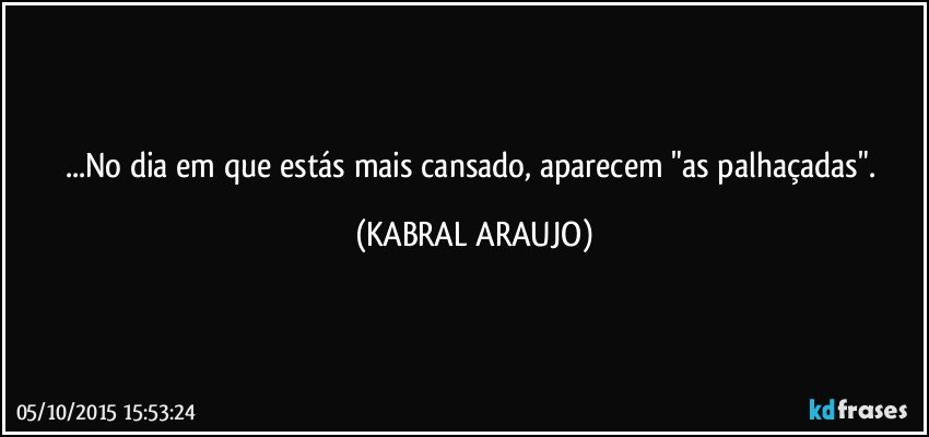 ...No dia em que estás mais cansado, aparecem "as palhaçadas". (KABRAL ARAUJO)