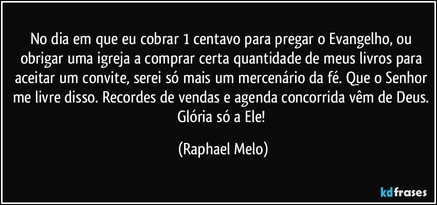 No dia em que eu cobrar 1 centavo para pregar o Evangelho, ou obrigar uma igreja a comprar certa quantidade de meus livros para aceitar um convite, serei só mais um mercenário da fé. Que o Senhor me livre disso. Recordes de vendas e agenda concorrida vêm de Deus. Glória só a Ele! (Raphael Melo)