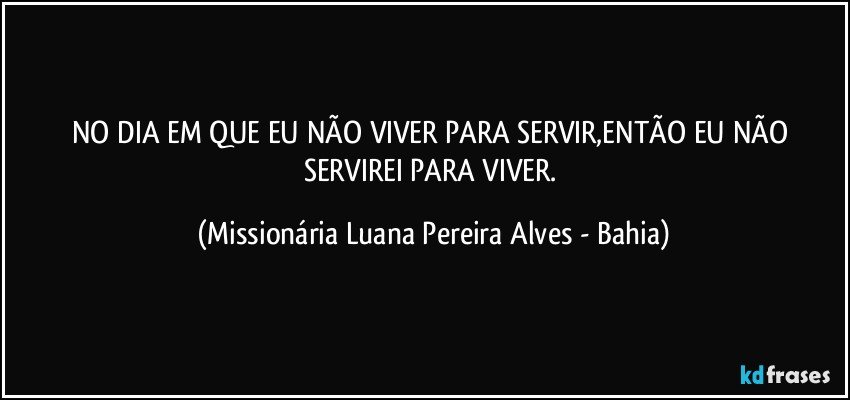 NO DIA EM QUE EU NÃO VIVER PARA SERVIR,ENTÃO EU NÃO SERVIREI PARA VIVER. (Missionária Luana Pereira Alves - Bahia)