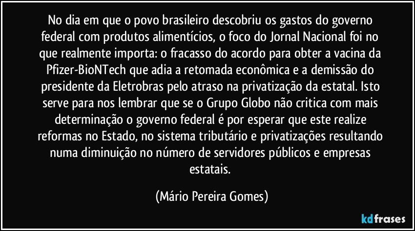 No dia em que o povo brasileiro descobriu os gastos do governo federal com produtos alimentícios, o foco do Jornal Nacional foi no que realmente importa: o fracasso do acordo para obter a vacina da Pfizer-BioNTech que adia a retomada econômica e a demissão do presidente da Eletrobras pelo atraso na privatização da estatal. Isto serve para nos lembrar que se o Grupo Globo não critica com mais determinação o governo federal é por esperar que este realize reformas no Estado, no sistema tributário e privatizações resultando numa diminuição no número de servidores públicos e empresas estatais. (Mário Pereira Gomes)