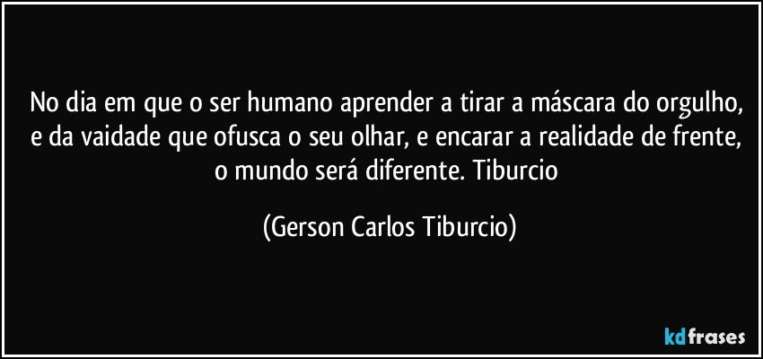 No dia em que o ser humano aprender a tirar a máscara do orgulho, e da vaidade que ofusca o seu olhar, e encarar a realidade de frente, o mundo será  diferente. Tiburcio (Gerson Carlos Tiburcio)