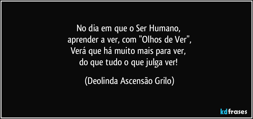 No dia em que o Ser Humano, 
aprender a ver, com "Olhos de Ver",
Verá que há muito mais para ver, 
do que tudo o que julga ver! (Deolinda Ascensão Grilo)