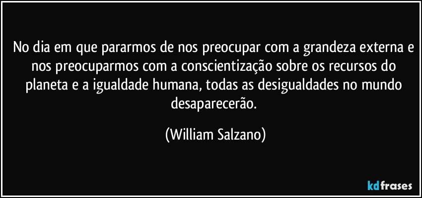 No dia em que pararmos de nos preocupar com a grandeza externa e nos preocuparmos com a conscientização sobre os recursos do planeta e a igualdade humana, todas as desigualdades no mundo desaparecerão. (William Salzano)