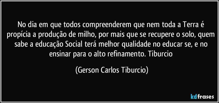 No dia em que todos compreenderem que nem toda a Terra é propícia a produção de milho, por mais que se recupere o solo, quem sabe a educação Social terá melhor qualidade no educar se, e  no ensinar para o alto refinamento. Tiburcio (Gerson Carlos Tiburcio)