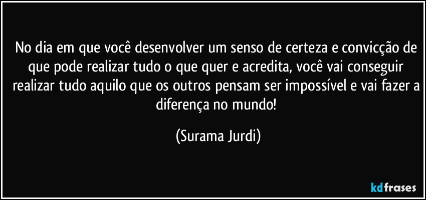 No dia em que você desenvolver um senso de certeza e convicção de que pode realizar tudo o que quer e acredita, você vai conseguir realizar tudo aquilo que os outros pensam ser impossível e vai fazer a diferença no mundo! (Surama Jurdi)