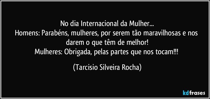 No dia Internacional da Mulher...
Homens: Parabéns, mulheres, por serem tão maravilhosas e nos darem o que têm de melhor!
Mulheres: Obrigada, pelas partes que nos tocam!!! (Tarcisio Silveira Rocha)