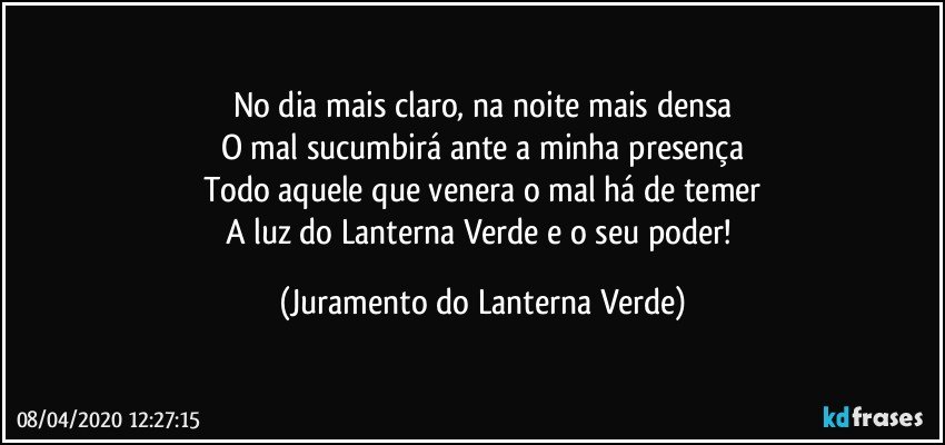 No dia mais claro, na noite mais densa
O mal sucumbirá ante a minha presença
Todo aquele que venera o mal há de temer
A luz do Lanterna Verde e o seu poder! (Juramento do Lanterna Verde)