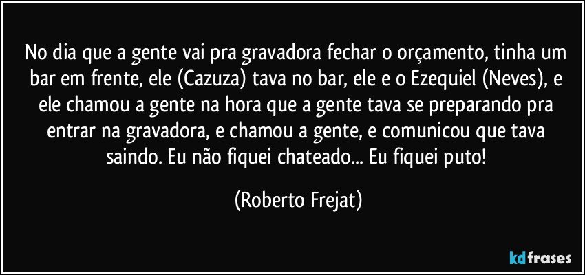 No dia que a gente vai pra gravadora fechar o orçamento, tinha um bar em frente, ele (Cazuza) tava no bar, ele e o Ezequiel (Neves), e ele chamou a gente na hora que a gente tava se preparando pra entrar na gravadora, e chamou a gente, e comunicou que tava saindo. Eu não fiquei chateado... Eu fiquei puto! (Roberto Frejat)