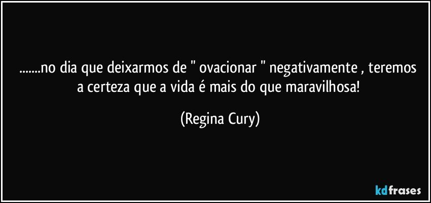 ...no dia que deixarmos de " ovacionar "   negativamente , teremos a certeza que a vida é mais do que  maravilhosa! (Regina Cury)