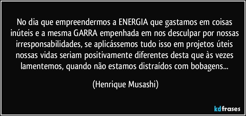 No dia que empreendermos a ENERGIA que gastamos em coisas inúteis e a mesma GARRA empenhada em nos desculpar por nossas irresponsabilidades, se aplicássemos tudo isso em projetos úteis nossas vidas seriam positivamente diferentes desta que às vezes lamentemos, quando não estamos distraídos com bobagens... (Henrique Musashi)