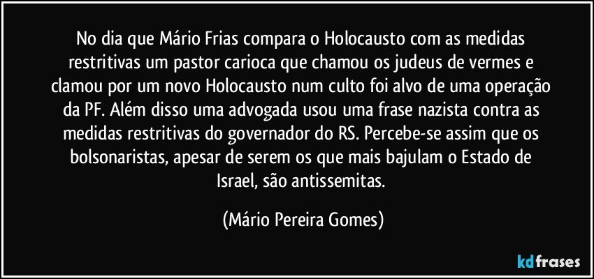 No dia que Mário Frias compara o Holocausto com as medidas restritivas um pastor carioca que chamou os judeus de vermes e clamou por um novo Holocausto num culto foi alvo de uma operação da PF. Além disso uma advogada usou uma frase nazista contra as medidas restritivas do governador do RS. Percebe-se assim que os bolsonaristas, apesar de serem os que mais bajulam o Estado de Israel, são antissemitas. (Mário Pereira Gomes)