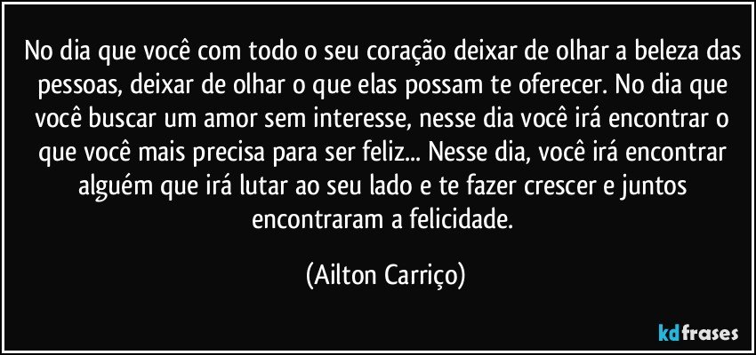 No dia que você com todo o seu coração deixar de olhar a beleza das pessoas, deixar de olhar o que elas possam te oferecer. No dia que você buscar um amor sem interesse, nesse dia você irá encontrar o que você mais precisa para ser feliz... Nesse dia, você irá encontrar alguém que irá lutar ao seu lado e te fazer crescer e juntos  encontraram a felicidade. (Ailton Carriço)