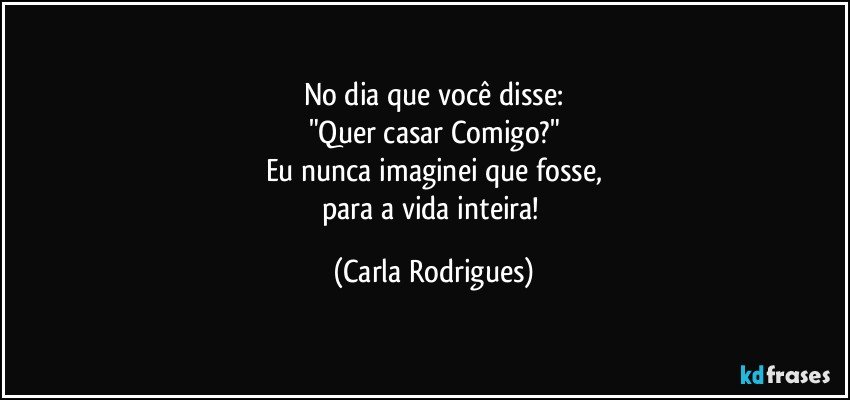 No dia que você disse:
"Quer casar Comigo?"
Eu nunca imaginei que fosse,
para a vida inteira! (Carla Rodrigues)