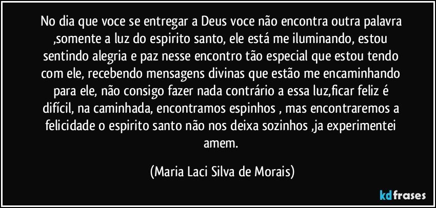 no dia que voce se entregar a Deus voce não encontra outra palavra ,somente a luz do espirito santo, ele está me iluminando, estou sentindo alegria e paz nesse encontro tão especial que estou tendo com ele,  recebendo mensagens divinas que estão me encaminhando para ele,  não consigo fazer nada contrário a essa luz,ficar feliz é difícil, na caminhada, encontramos espinhos , mas encontraremos a felicidade o espirito santo não nos deixa sozinhos ,ja experimentei amem. (Maria Laci Silva de Morais)