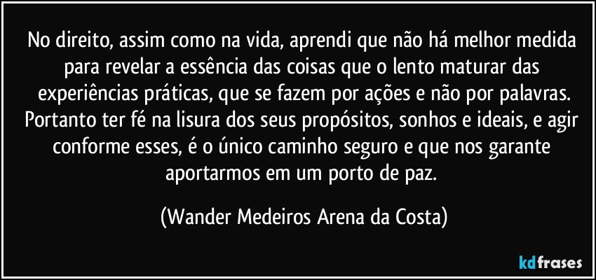 No direito, assim como na vida, aprendi que não há melhor medida para revelar a essência das coisas que o lento maturar das experiências práticas, que se fazem por ações e não por palavras.
Portanto ter fé na lisura dos seus propósitos, sonhos e ideais, e agir conforme esses, é o único caminho seguro e que nos garante aportarmos em um porto de paz. (Wander Medeiros Arena da Costa)