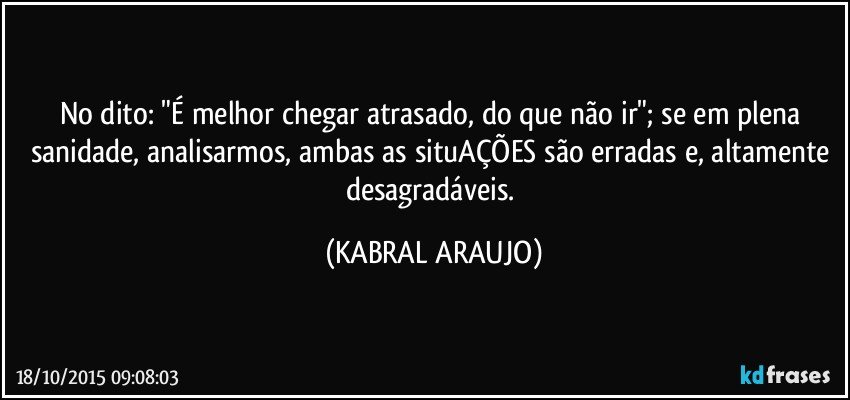 No dito: "É melhor chegar atrasado, do que não ir"; se em plena sanidade, analisarmos, ambas as situAÇÕES são erradas e, altamente desagradáveis. (KABRAL ARAUJO)