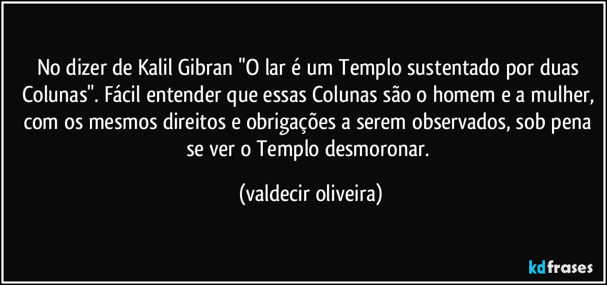 No dizer de Kalil Gibran "O lar é um Templo sustentado por duas Colunas". Fácil entender que essas Colunas são o homem e a mulher, com os mesmos direitos e obrigações a serem observados, sob pena se ver o Templo desmoronar. (valdecir oliveira)