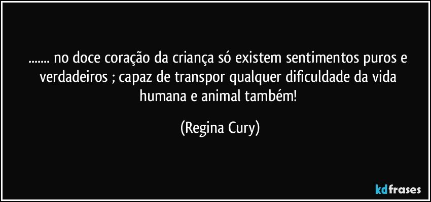 ... no doce coração da criança  só existem  sentimentos puros e verdadeiros ;  capaz de transpor qualquer dificuldade da vida humana e animal também! (Regina Cury)