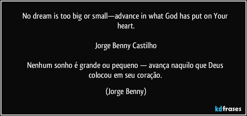 No dream is too big or small—advance in what God has put on  Your heart.

Jorge Benny Castilho

Nenhum sonho é grande ou pequeno — avança naquilo que Deus colocou em seu coração. (Jorge Benny)