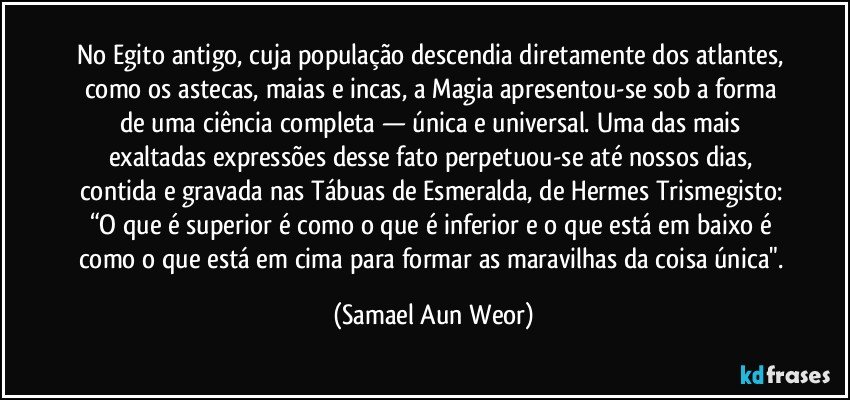 No Egito antigo, cuja população descendia diretamente dos atlantes, como os astecas, maias e incas, a Magia apresentou-se sob a forma de uma ciência completa — única e universal. Uma das mais exaltadas expressões desse fato perpetuou-se até nossos dias, contida e gravada nas Tábuas de Esmeralda, de Hermes Trismegisto: “O que é superior é como o que é inferior e o que está em baixo é como o que está em cima para formar as maravilhas da coisa única". (Samael Aun Weor)