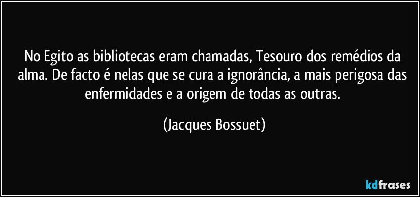 No Egito as bibliotecas eram chamadas, Tesouro dos remédios da alma. De facto é nelas que se cura a ignorância, a mais perigosa das enfermidades e a origem de todas as outras. (Jacques Bossuet)