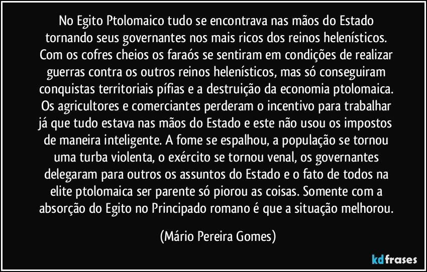 No Egito Ptolomaico tudo se encontrava nas mãos do Estado tornando seus governantes nos mais ricos dos reinos helenísticos. Com os cofres cheios os faraós se sentiram em condições de realizar guerras contra os outros reinos helenísticos, mas só conseguiram conquistas territoriais pífias e a destruição da economia ptolomaica. Os agricultores e comerciantes perderam o incentivo para trabalhar já que tudo estava nas mãos do Estado e este não usou os impostos de maneira inteligente. A fome se espalhou, a população se tornou uma turba violenta, o exército se tornou venal, os governantes delegaram para outros os assuntos do Estado e o fato de todos na elite ptolomaica ser parente só piorou as coisas. Somente com a absorção do Egito no Principado romano é que a situação melhorou. (Mário Pereira Gomes)