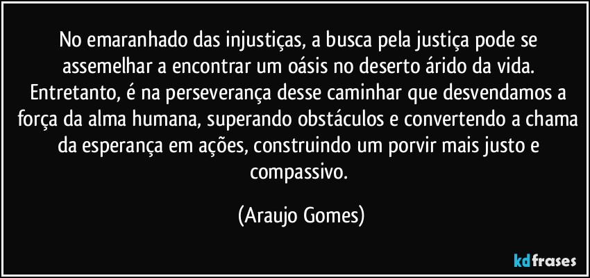 No emaranhado das injustiças, a busca pela justiça pode se assemelhar a encontrar um oásis no deserto árido da vida. Entretanto, é na perseverança desse caminhar que desvendamos a força da alma humana, superando obstáculos e convertendo a chama da esperança em ações, construindo um porvir mais justo e compassivo. (Araujo Gomes)
