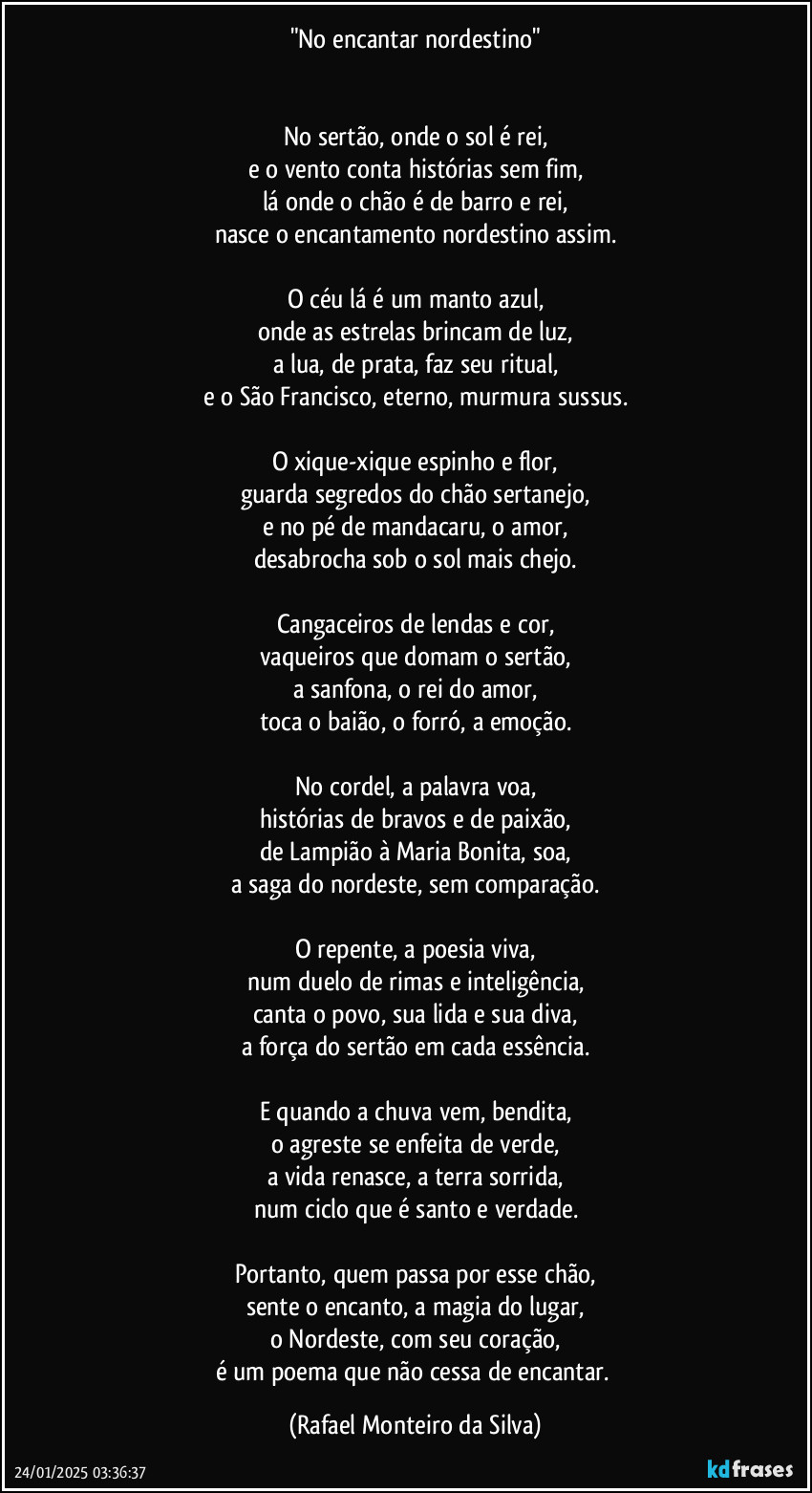 "No encantar nordestino"


No sertão, onde o sol é rei,
e o vento conta histórias sem fim,
lá onde o chão é de barro e rei,
nasce o encantamento nordestino assim.

O céu lá é um manto azul,
onde as estrelas brincam de luz,
a lua, de prata, faz seu ritual,
e o São Francisco, eterno, murmura sussus.

O xique-xique espinho e flor,
guarda segredos do chão sertanejo,
e no pé de mandacaru, o amor,
desabrocha sob o sol mais chejo.

Cangaceiros de lendas e cor,
vaqueiros que domam o sertão,
a sanfona, o rei do amor,
toca o baião, o forró, a emoção.

No cordel, a palavra voa,
histórias de bravos e de paixão,
de Lampião à Maria Bonita, soa,
a saga do nordeste, sem comparação.

O repente, a poesia viva,
num duelo de rimas e inteligência,
canta o povo, sua lida e sua diva,
a força do sertão em cada essência.

E quando a chuva vem, bendita,
o agreste se enfeita de verde,
a vida renasce, a terra sorrida,
num ciclo que é santo e verdade.

Portanto, quem passa por esse chão,
sente o encanto, a magia do lugar,
o Nordeste, com seu coração,
é um poema que não cessa de encantar. (Rafael Monteiro da Silva)