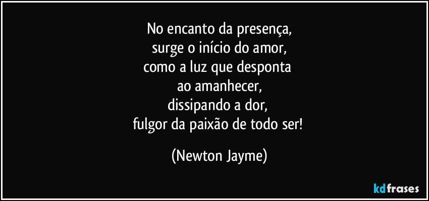 No encanto da presença,
surge o início do amor,
como a luz que desponta 
ao amanhecer,
dissipando a dor, 
fulgor da paixão de todo ser! (Newton Jayme)