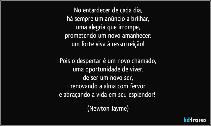 No entardecer de cada dia,
há sempre um anúncio a brilhar,
uma alegria que irrompe,
prometendo um novo amanhecer:
um forte viva à ressurreição!

Pois o despertar é um novo chamado,
uma oportunidade de viver,
de ser um novo ser,
renovando a alma com fervor
e abraçando a vida em seu esplendor! (Newton Jayme)