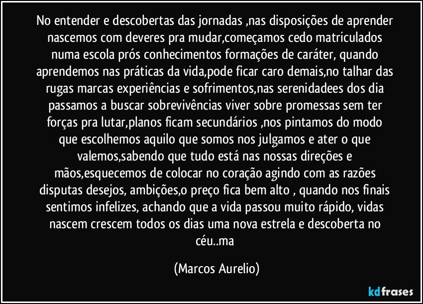 No entender e descobertas das jornadas ,nas disposições de aprender nascemos com deveres pra mudar,começamos cedo matriculados numa escola  prós conhecimentos formações de caráter, quando aprendemos nas práticas da vida,pode ficar caro demais,no talhar das rugas marcas experiências e sofrimentos,nas serenidadees dos dia passamos  a buscar sobrevivências viver sobre promessas sem ter forças pra lutar,planos ficam secundários ,nos pintamos do modo que escolhemos aquilo que somos nos julgamos e ater  o que valemos,sabendo que tudo está nas nossas direções e mãos,esquecemos de colocar no coração agindo com as razões disputas desejos, ambições,o preço fica bem alto , quando nos finais sentimos infelizes, achando que a vida passou muito rápido,  vidas nascem crescem todos os  dias uma nova estrela e descoberta no céu..ma (Marcos Aurelio)