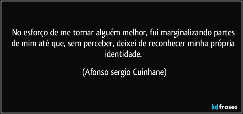 No esforço de me tornar alguém melhor, fui marginalizando partes de mim até que, sem perceber, deixei de reconhecer minha própria identidade. (Afonso sergio Cuinhane)